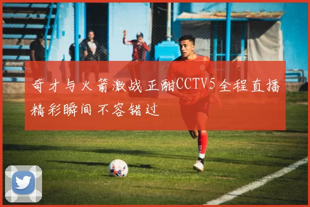 奇才与火箭激战正酣CCTV5全程直播精彩瞬间不容错过