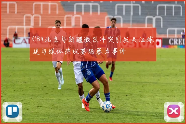 CBA北京与新疆激烈冲突引发关注球迷与媒体热议赛场暴力事件