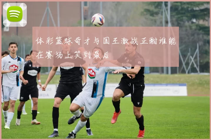 体彩篮球奇才与国王激战正酣谁能在赛场上笑到最后