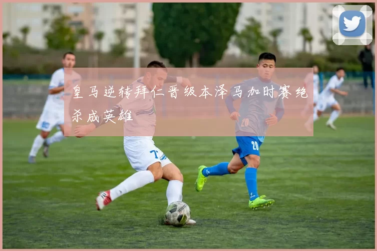 皇马逆转拜仁晋级本泽马加时赛绝杀成英雄