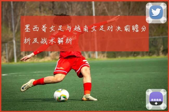 墨西哥女足与越南女足对决前瞻分析及战术解析