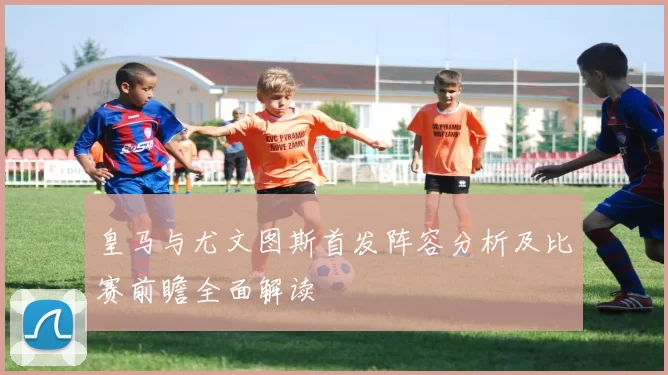 皇马与尤文图斯首发阵容分析及比赛前瞻全面解读