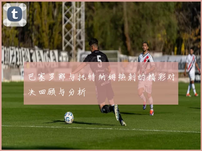 巴塞罗那与托特纳姆热刺的精彩对决回顾与分析