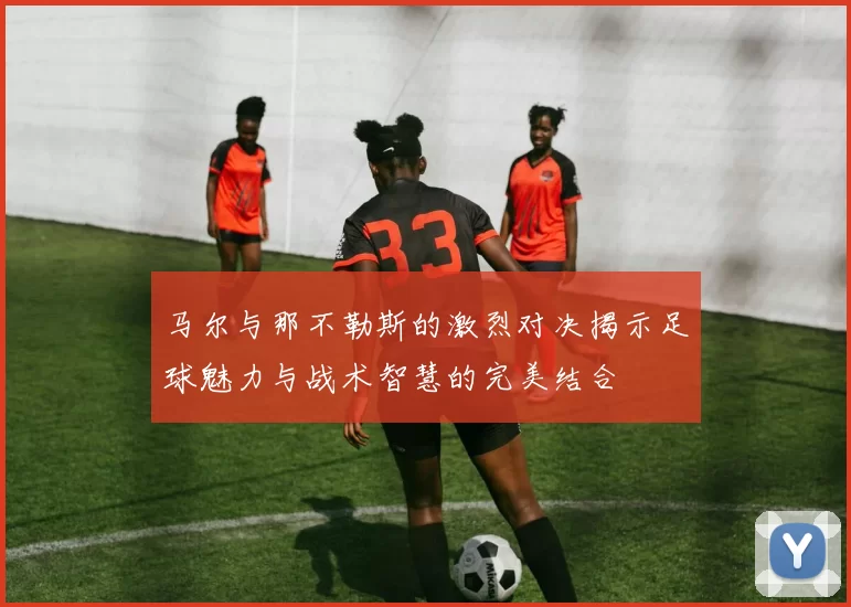 马尔与那不勒斯的激烈对决揭示足球魅力与战术智慧的完美结合