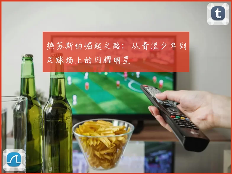 热苏斯的崛起之路：从青涩少年到足球场上的闪耀明星