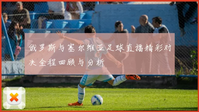 俄罗斯与塞尔维亚足球直播精彩对决全程回顾与分析